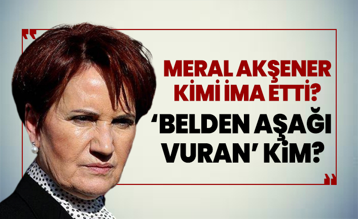 Meral Akşener  kimi ima etti? ‘Belden aşağı vuran’ kim?