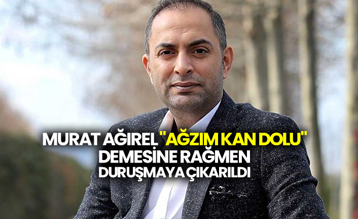Murat Ağırel "Ağzım kan dolu" demesine rağmen duruşmaya çıkarıldı