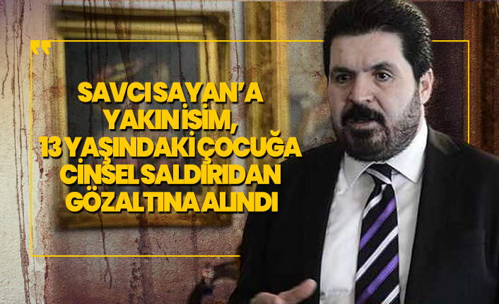 Savcı Sayan’a  yakın isim, 13 yaşındaki çocuğa  cinsel saldırıdan  gözaltına alındı