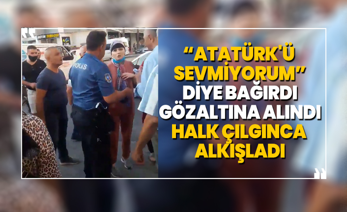 “Atatürk'ü sevmiyorum” diye bağırdı gözaltına alındı halk çılgınca alkışladı