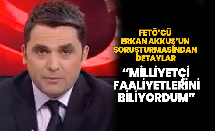 FETÖ’cü Erkan Akkuş’un soruşturmasından detaylar ‘Milliyetçi faaliyetlerini biliyordum’