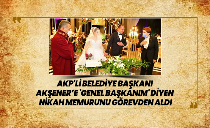 AKP'li Belediye Başkanı Akşener’e 'Genel başkanım' diyen  nikah memurunu görevden aldı