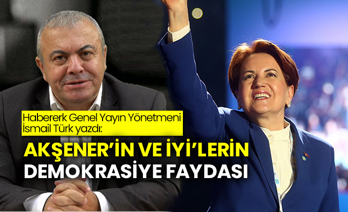Habererk Genel Yayın Yönetmeni İsmail Türk yazdı: Akşener’in ve İYİ’lerin demokrasiye faydası