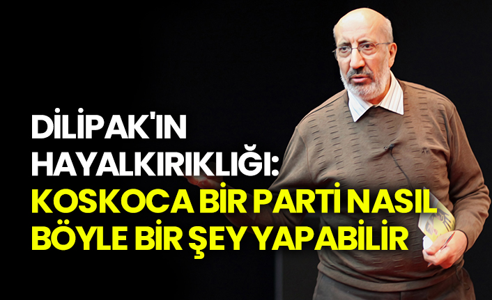 Dilipak’ın hayalkırıklığı: Koskoca bir parti nasıl böyle bir şey yapabilir