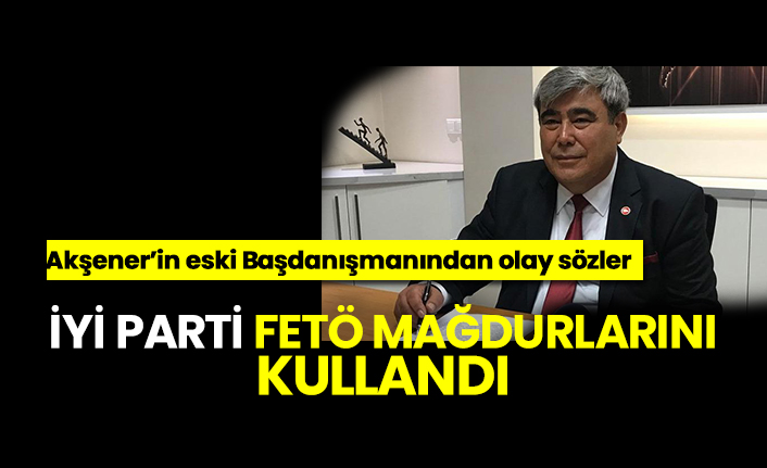 İyi Parti FETÖ mağdurlarını kullandı,Akşener’in eski Başdanışmanından olay sözler