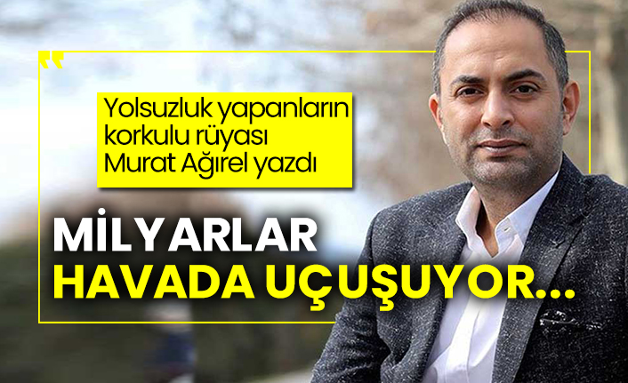 Yolsuzluk yapanların korkulu rüyası Murat Ağırel yazdı: Milyarlar havada uçuşuyor...