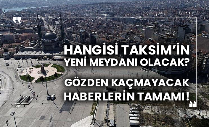Hangisi Taksim’in yeni meydanı olacak?  Gözden kaçmayacak haberlerin tamamı!