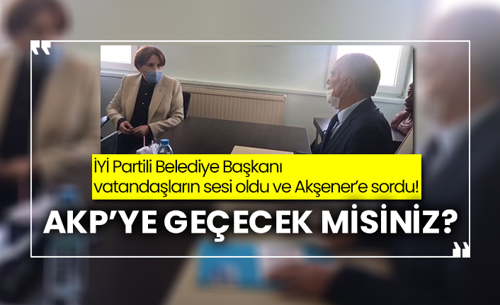 İYİ Partili Belediye Başkanı vatandaşların sesi oldu ve Akşener’e sordu! AKP’ye geçecek misiniz?