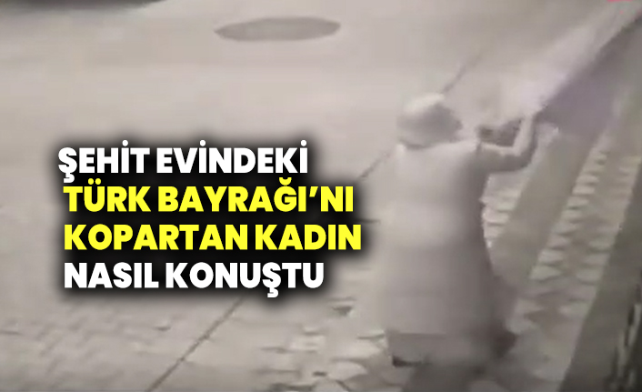 Şehit evindeki bayrağı kopartan kadın nasıl konuştu