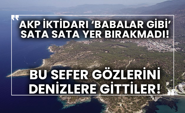 AKP iktidarı ‘babalar gibi’ sata sata yer bırakmadı! Bu sefer gözlerini denizlere gittiler!