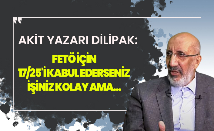 Yeni Akit yazarı Dilipak: FETÖ için eğer 17/25'i kabul ederseniz işiniz kolay ama bu gerçekçi bir tespit değil