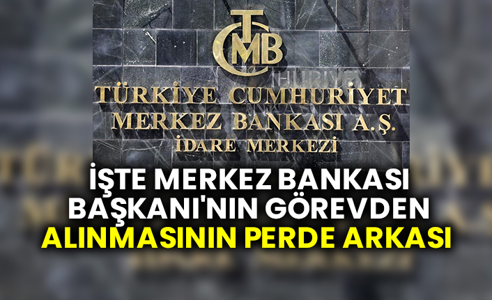 İşte Merkez Bankası Başkanı'nın görevden alınmasının perde arkası
