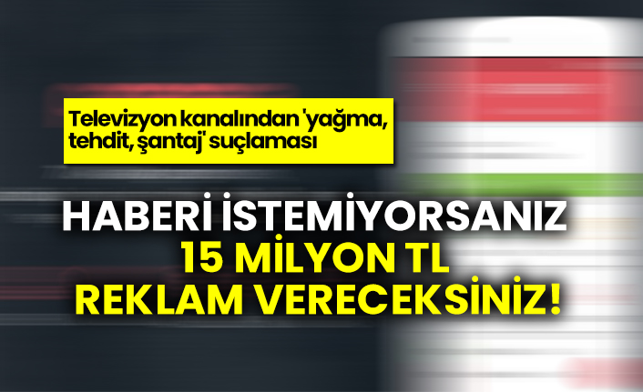 Televizyon kanalından 'yağma, tehdit, şantaj' suçlaması: Haberi istemiyorsanız 15 milyon TL reklam vereceksiniz!