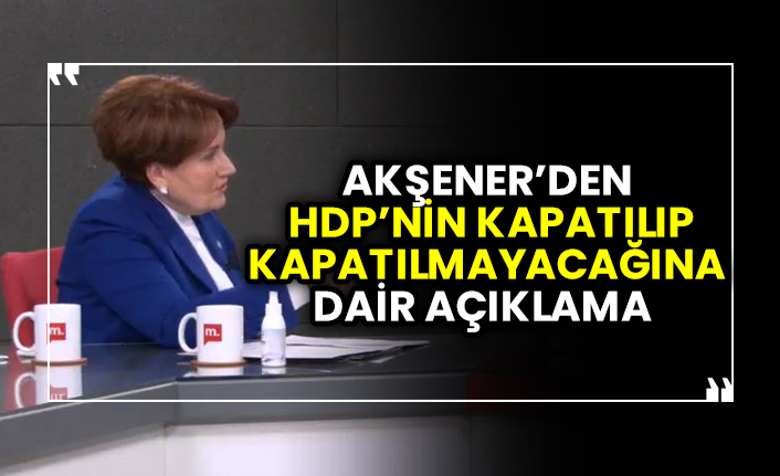 Akşener’den Erdoğan’ın HDP’yi kapatıp kapatmayacağına dair açıklama