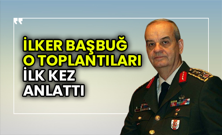 İlker Başbuğ o toplantıları ilk kez anlattı