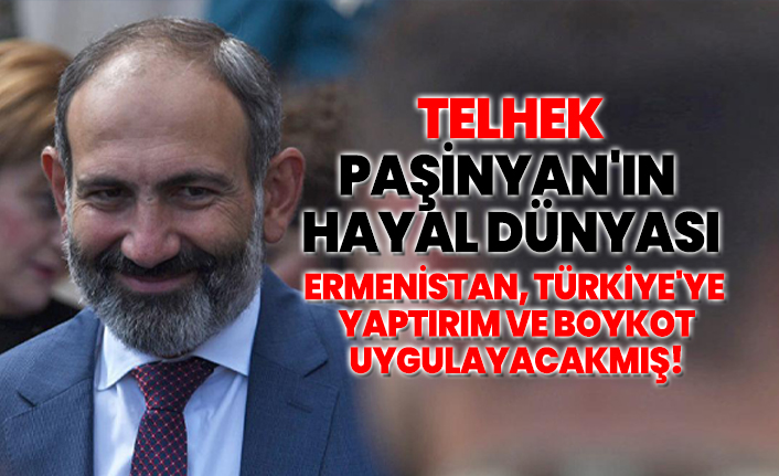 Telhek Paşinyan'ın  hayal dünyası 'Ermenistan, Türkiye'ye  yaptırım ve boykot uygulayacakmış!'