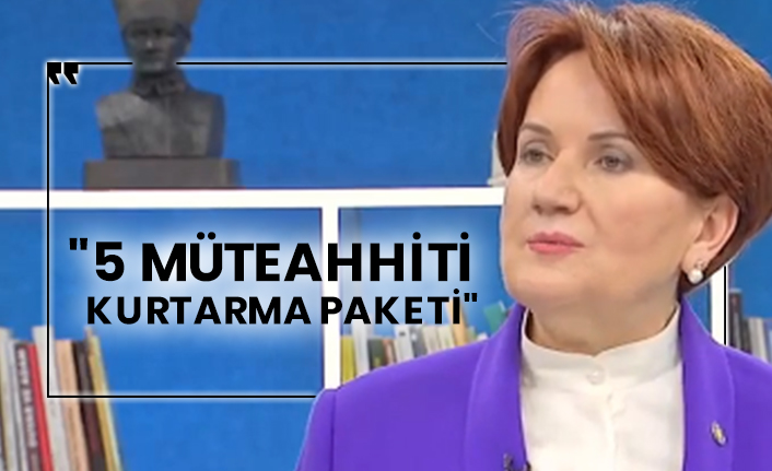 Meral Akşener: "5 müteahhiti kurtarma paketi"