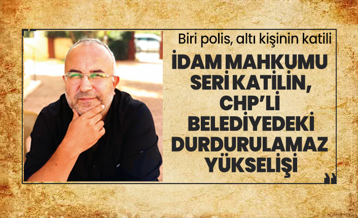 İdam mahkumu seri katilin, CHP’li  belediyedeki durdurulamaz  yükselişi