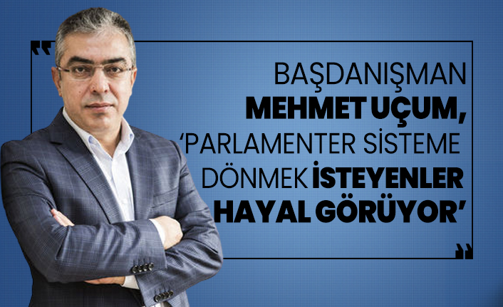Başdanışman Mehmet Uçum, ‘Parlamenter sisteme  dönmek isteyenler  hayal görüyor’