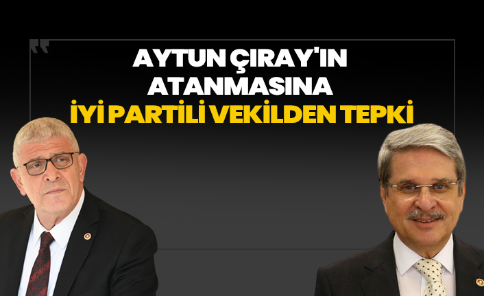 Aytun Çıray'ın atanmasına İYİ Partili vekilden tepki