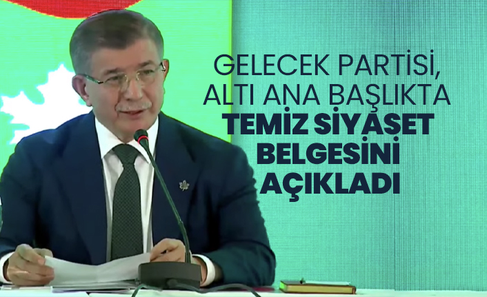 Gelecek Partisi, altı ana başlıkta Temiz Siyaset Belgesini açıkladı