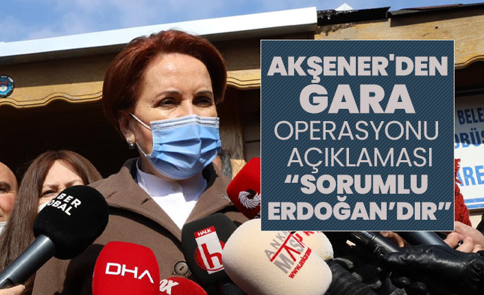 Akşener'den Gara operasyonu açıklaması "Sorumlu Sayın Erdoğan’dır, kendisi de bunu kabul etmiştir"