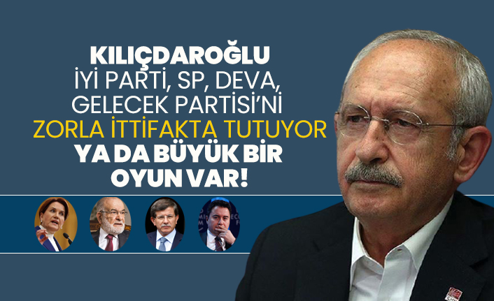 Kılıçdaroğlu, İYİ Parti, SP, DEVA, Gelecek Partisi’ni zorla ittifakta tutuyor ya da büyük bir oyun var!