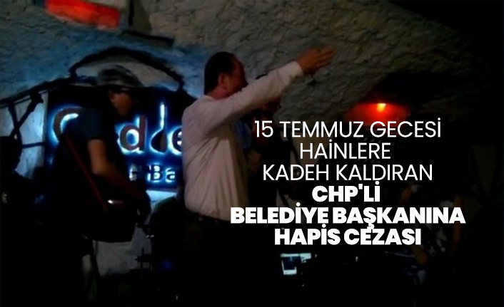 15 Temmuz gecesi hainlere kadeh kaldıran CHP'li Belediye Başkanına  hapis cezası