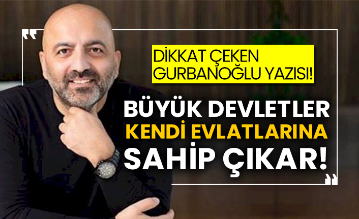 Dikkat çeken Gurbanoğlu yazısı! Büyük devletler kendi evlatlarına sahip çıkar!
