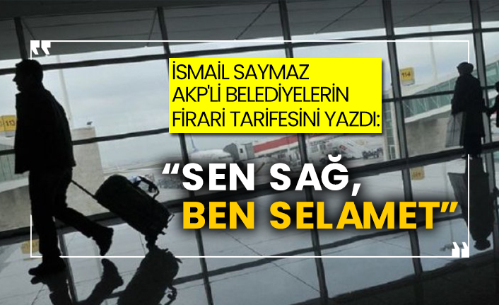 İsmail Saymaz AKP'li belediyelerin firari tarifesini yazdı: 'Sen sağ, ben selamet'