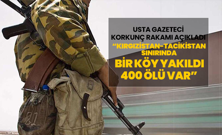 Usta gazeteci korkunç rakamı açıkladı “Kırgızistan-Tacikistan sınırında bir köy yakıldı 400 ölü var”