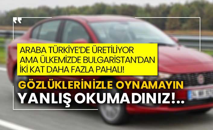Araba Türkiye’de üretiliyor, ama Bulgaristan’dan iki kat daha fazla pahalı!