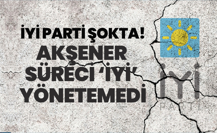 “İYİ Parti şokta!” “Akşener süreci ‘İYİ’ yönetemedi’
