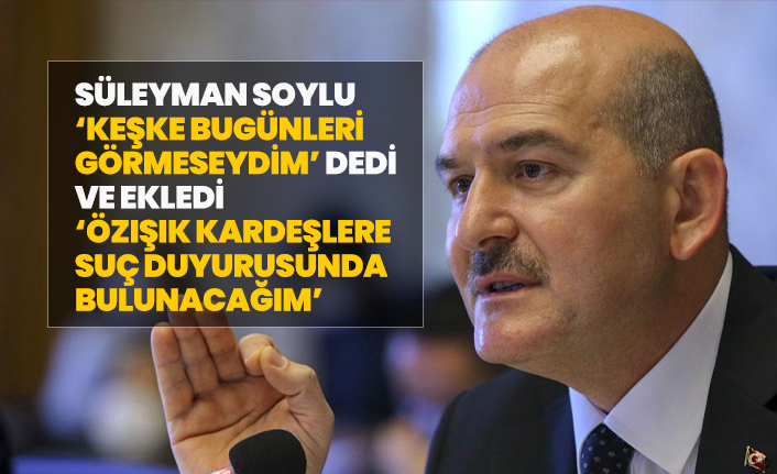 Süleyman Soylu ‘Keşke bugünleri görmeseydim’ dedi ve ekledi ‘Özışık kardeşlere suç duyurusunda bulunacağım’