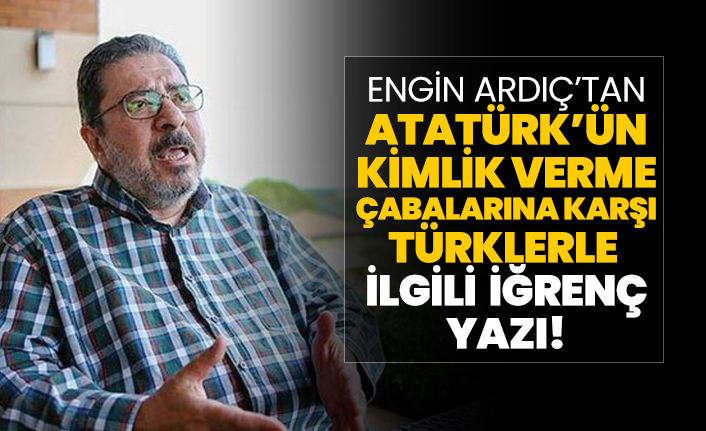 Engin Ardıç’tan Atatürk’ün kimlik verme çabalarına karşı Türklerle ilgili iğrenç yazı!
