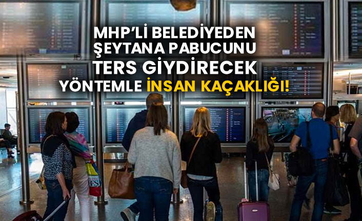 MHP’li belediyeden şeytana pabucunu ters giydirecek yöntemle insan kaçaklığı!