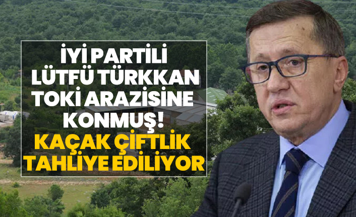 İYİ Partili Lütfü Türkkan TOKİ arazisine konmuş! Kaçak çiftlik tahliye ediliyor