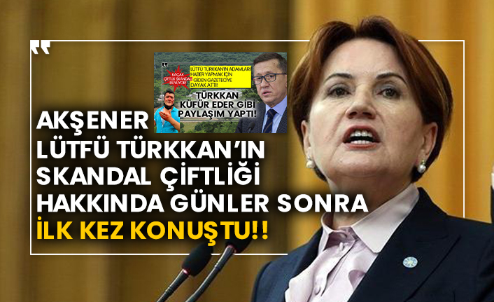İYİ Parti Genel başkanı Akşener, Lütfü Türkkan’ın skandal çiftliği hakkında günler sonra ilk kez konuştu!