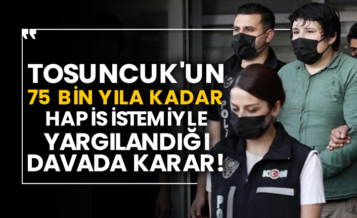 Tosuncuk'un 75 bin yıla kadar hapis istemiyle yargılandığı davada karar!