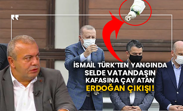 İsmail Türk’ten yangında selde vatandaşın kafasına çay atan Erdoğan çıkışı!