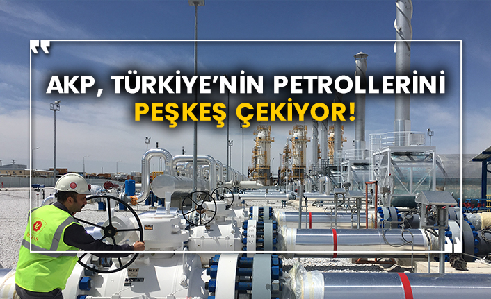 AKP, Türkiye’nin petrollerini peşkeş çekiyor!