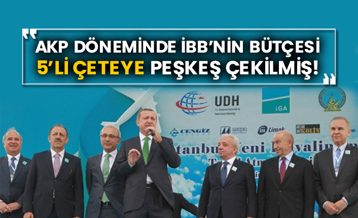 AKP döneminde İBB’nin bütçesi 5’li çeteye peşkeş çekilmiş!