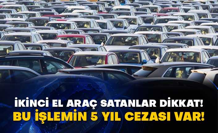 İkinci el araç satanlar dikkat! Bu işlemin 5 yıl cezası var!