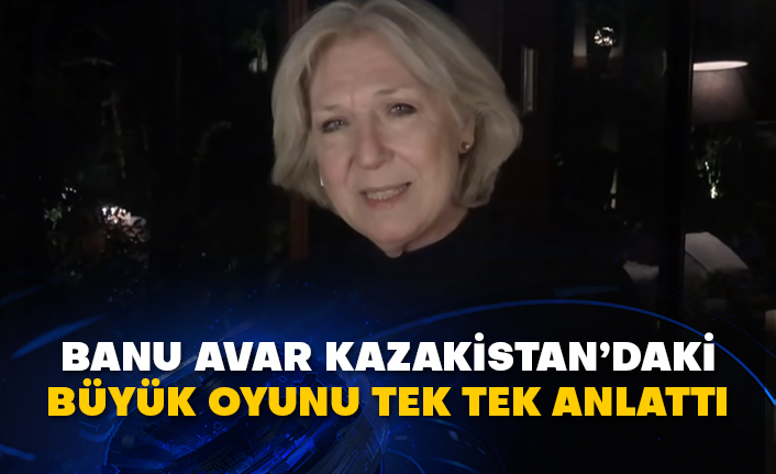 Banu Avar, Kazakistan’daki büyük oyunu tek tek anlattı