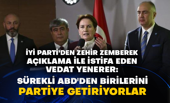 İyi Parti’den zehir zemberek açıklama ile istifa eden Vedat Yenerer: Sürekli ABD'den birilerini partiye getiriyorlar