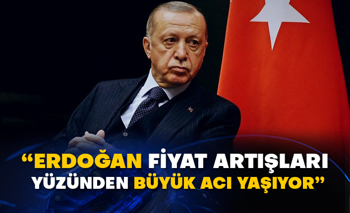 “Erdoğan fiyat artışları yüzünden büyük acı yaşıyor”