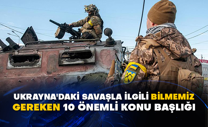 Ukrayna'daki savaşla ilgili bilmemiz gereken 10 önemli konu başlığı