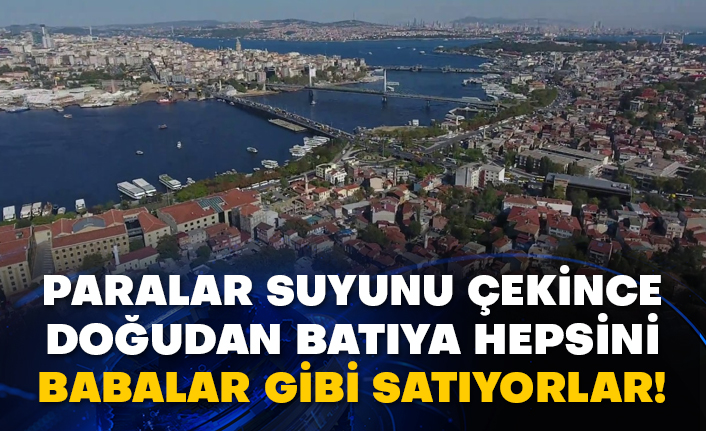 Paralar suyunu çekince doğudan batıya hepsini babalar gibi satıyorlar!