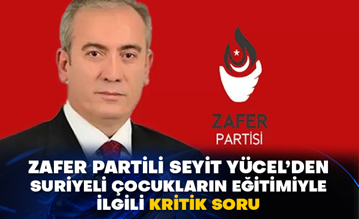 Zafer Partili Seyit Yücel’den Suriyeli çocukların eğitimiyle ilgili kritik soru