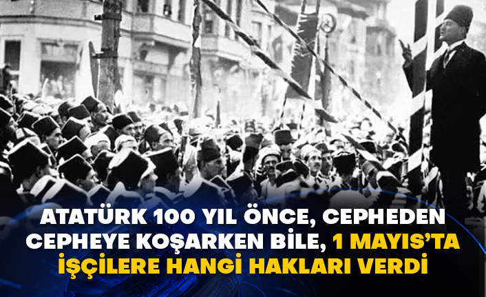 Atatürk 100 yıl önce, cepheden cepheye koşarken bile, 1 Mayıs’ta işçilere hangi hakları verdi